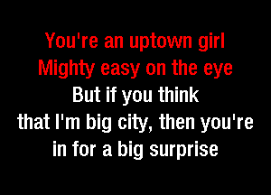 You're an uptown girl
Mighty easy on the eye
But if you think
that I'm big city, then you're
in for a big surprise