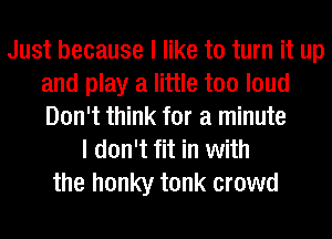 Just because I like to turn it up
and play a little too loud
Don't think for a minute

I don't fit in with
the honky tonk crowd