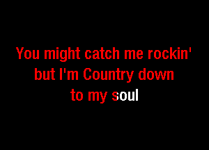 You might catch me rockin'

but I'm Country down
to my soul
