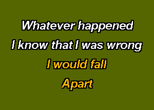 Whatever happened

Iknow that! was wrong

I would fall
A part