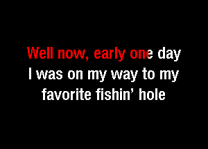 Well now, early one day

I was on my way to my
favorite fishin' hole