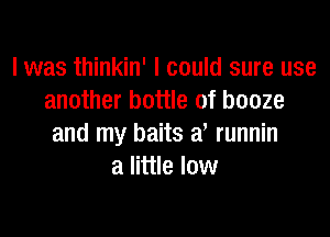 l was thinkin' I could sure use
another bottle of booze

and my baits a, runnin
a little low