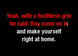 Yeah, with a toothless grin
he saidi Boy come on in

and make yourself
right at home.