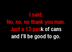 I saidz
No, no, no thank you man.

Just a 12 pack of cans
and VII be good to go.