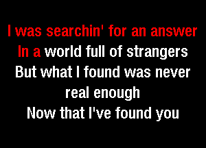 I was searchin' for an answer
In a world full of strangers
But what I found was never

realenough
Now that I've found you