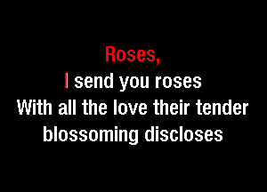 Roses,
I send you roses

With all the love their tender
blossoming discloses
