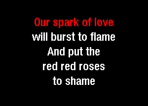 Our spark of love
will burst to flame
And put the

red red roses
to shame