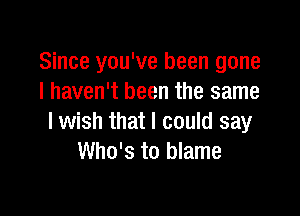 Since you've been gone
I haven't been the same

lwish that I could say
Who's to blame