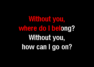 Without you,
where do I belong?

Without you,
how can I go on?