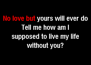 No love but yours will ever do
Tell me how am I

supposed to live my life
without you?