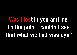 Was I lost in you and me

To the point I couldn't see
That what we had was dyin'