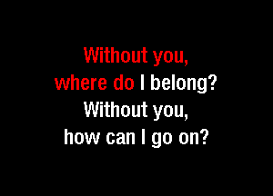 Without you,
where do I belong?

Without you,
how can I go on?