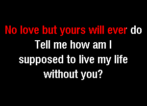 No love but yours will ever do
Tell me how am I

supposed to live my life
without you?