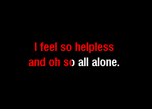 I feel so helpless

and oh so all alone.