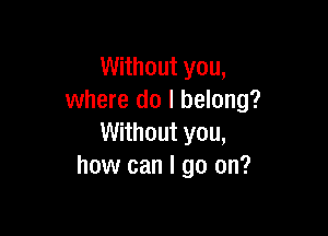 Without you,
where do I belong?

Without you,
how can I go on?