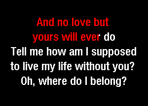 And no love but
yours will ever do
Tell me how am I supposed

to live my life without you?
on, where do I belong?