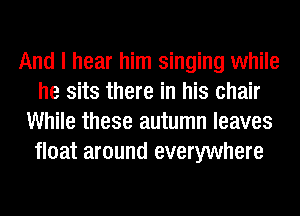 And I hear him singing while
he sits there in his chair
While these autumn leaves
float around everywhere
