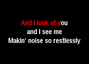 And I look at you

and I see me
Makin' noise so restlessly