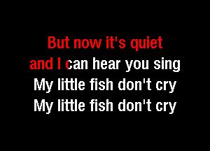 But now it's quiet
and I can hear you sing

My little fish don't cry
My little fish don't cry