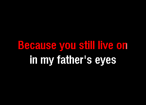 Because you still live on

in my father's eyes