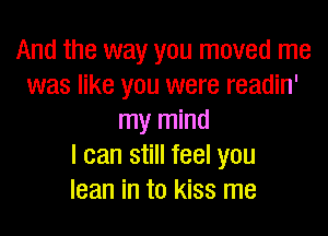 And the way you moved me
was like you were readin'

my mind
I can still feel you
lean in to kiss me