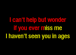 I can't help but wonder

if you ever miss me
I haven't seen you in ages