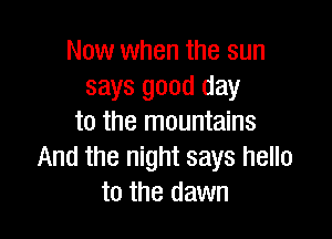 Now when the sun
says good day

to the mountains
And the night says hello
to the dawn