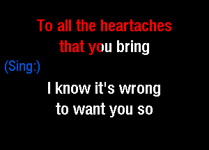 To all the heartaches

that you bring
(Singi)

I know it's wrong
to want you so