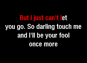 But I just can't let
you go. So darling touch me

and I'll be your fool
once more