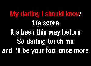 My darling I should know
the score
It's been this way before
So darling touch me
and I'll be your fool once more
