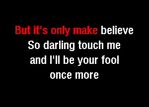 But it's only make believe
So darling touch me

and I'll be your fool
once more