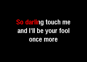 So darling touch me

and I'll be your fool
once more