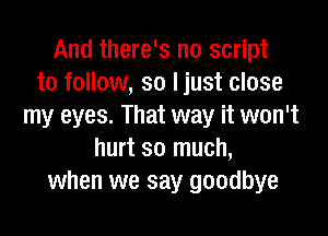 And there's no script
to follow, so ljust close
my eyes. That way it won't

hurt so much,
when we say goodbye