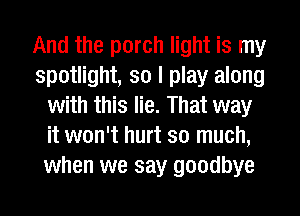 And the porch light is my
spotlight, so I play along
with this lie. That way
it won't hurt so much,
when we say goodbye