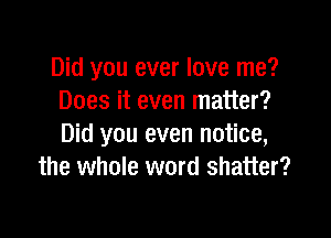 Did you ever love me?
Does it even matter?

Did you even notice,
the whole word shatter?