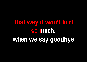 That way it won't hurt

so much,
when we say goodbye