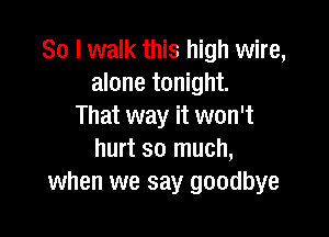 So I walk this high wire,
alone tonight.
That way it won't

hurt so much,
when we say goodbye