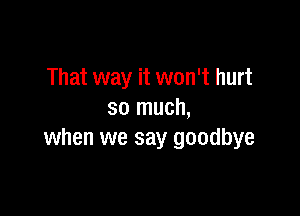 That way it won't hurt

so much,
when we say goodbye