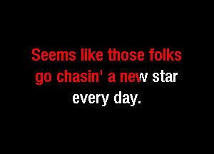 Seems like those folks

go chasin' a new star
every day.