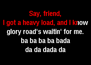 Say, friend,
I got a heavy load, and I know
glory road's waitin' for me.

ba ba ba ba bada
da da dada da