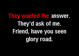 They wanted the answer.
They'd ask of me.

Friend, have you seen
glory road.