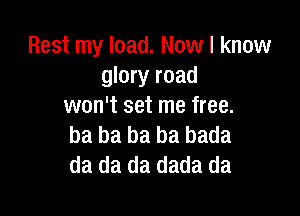 Rest my load. Now I know
glory road
won't set me free.

ba ba ba ba bada
da da da dada da