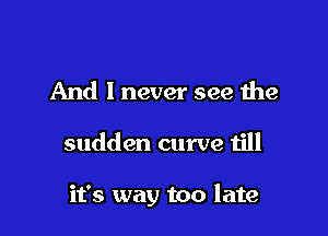 And I never see the

sudden curve till

it's way too late