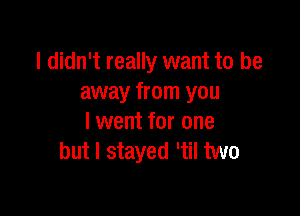 I didn't really want to be
away from you

I went for one
but I stayed 'til two