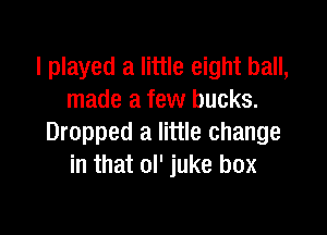 I played a little eight ball,
made a few bucks.

Dropped a little change
in that ol' juke box