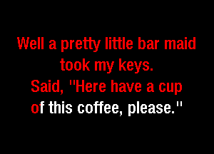 Well a pretty little bar maid
took my keys.

Said, Here have a cup
of this coffee, please.