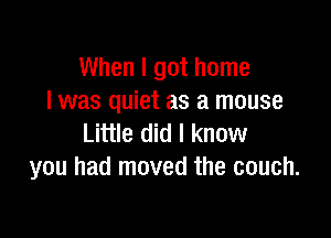 When I got home
I was quiet as a mouse

Little did I know
you had moved the couch.