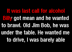 It was last call for alcohol
Billy got mean and he wanted
to brawl. Old Jim Bob, he was
under the table. He wanted me

to drive, I was barely able