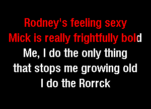 Rodney's feeling sexy
Mick is really frightfully bold
Me, I do the only thing
that stops me growing old
I do the Rorrck