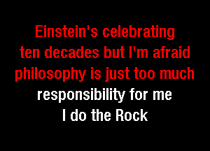 Einstein's celebrating
ten decades but I'm afraid
philosophy is just too much

responsibility for me

I do the Rock
